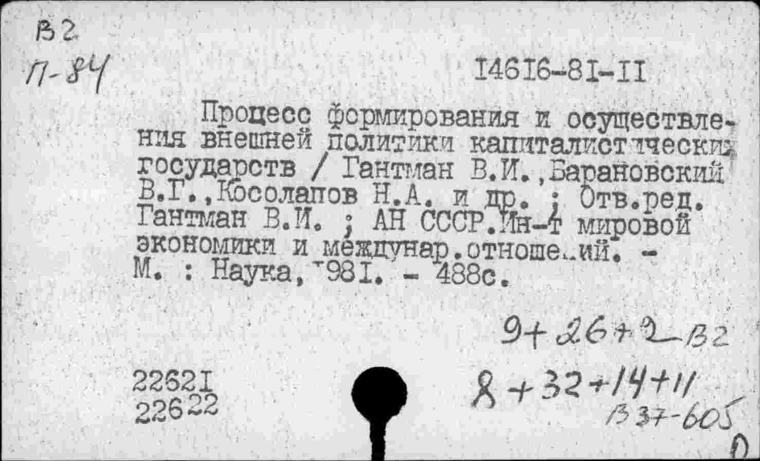 ﻿1Ъ2
14616-81-11
Процесс формирования и осуществления внешней политики капиталистически^ государств / Гантт,тан В. И. .Барановский £.1.»Косолапов Я,А. и др. ; Отв.ред. Гантман В.И. ; АН СССРЛн-4 мировой экономики и междунар. отношений. -М. : Наука,"981. - 488с.
22621
22622
Й-/-32*7^'/ ,
/3 5? 'ЬО^